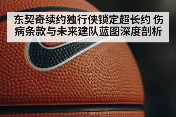 东契奇续约独行侠锁定超长约 伤病条款与未来建队蓝图深度剖析