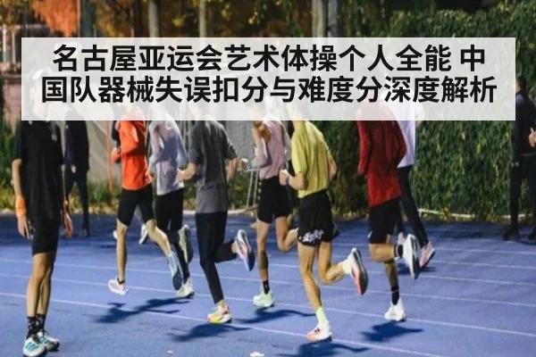 名古屋亚运会艺术体操个人全能 中国队器械失误扣分与难度分深度解析