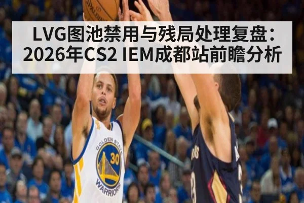 LVG图池禁用与残局处理复盘:2026年CS2 IEM成都站前瞻分析